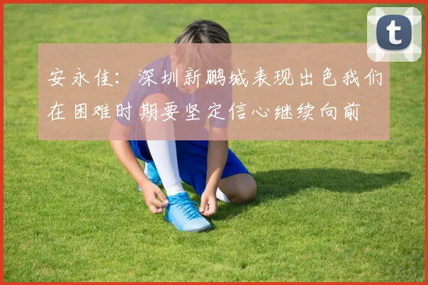安永佳：深圳新鹏城表现出色我们在困难时期要坚定信心继续向前