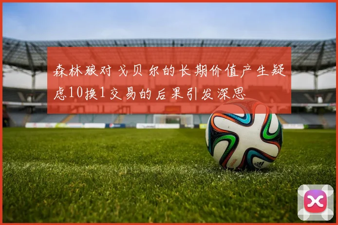 森林狼对戈贝尔的长期价值产生疑虑10换1交易的后果引发深思