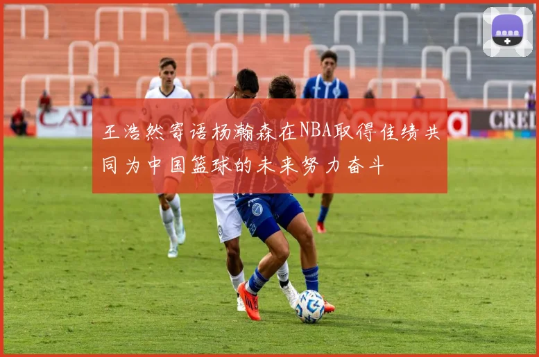 王浩然寄语杨瀚森在NBA取得佳绩共同为中国篮球的未来努力奋斗