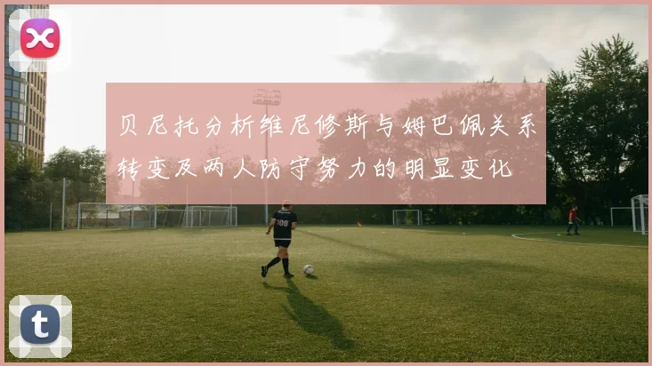 贝尼托分析维尼修斯与姆巴佩关系转变及两人防守努力的明显变化