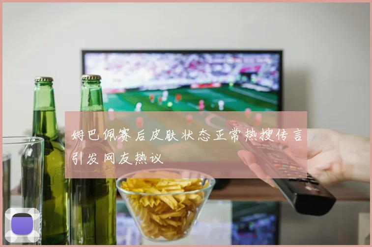 姆巴佩赛后皮肤状态正常热搜传言引发网友热议