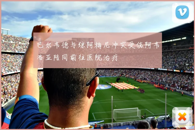 巴尔韦德与琼阿梅尼冲突受伤阿韦洛亚陪同前往医院治疗