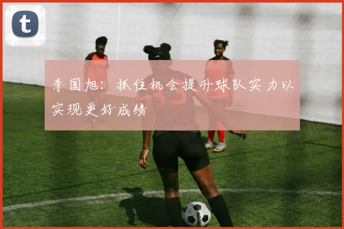 李国旭：抓住机会提升球队实力以实现更好成绩