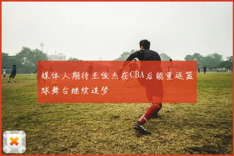 媒体人期待王俊杰在CBA后能重返篮球舞台继续追梦