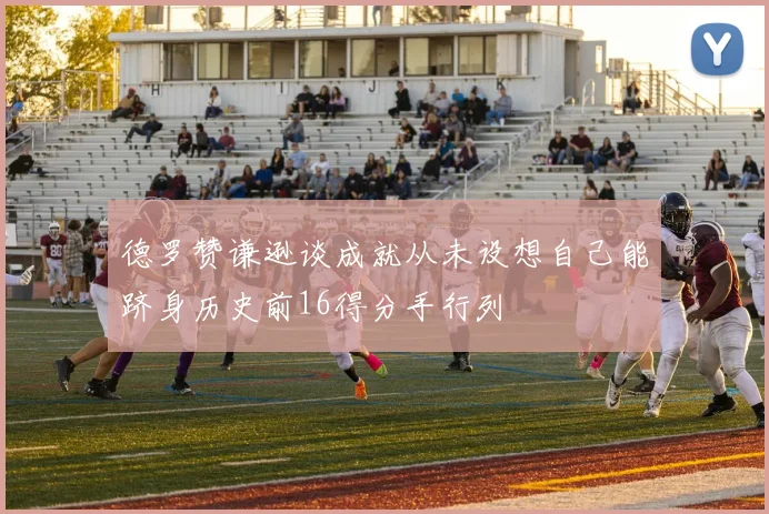 德罗赞谦逊谈成就从未设想自己能跻身历史前16得分手行列