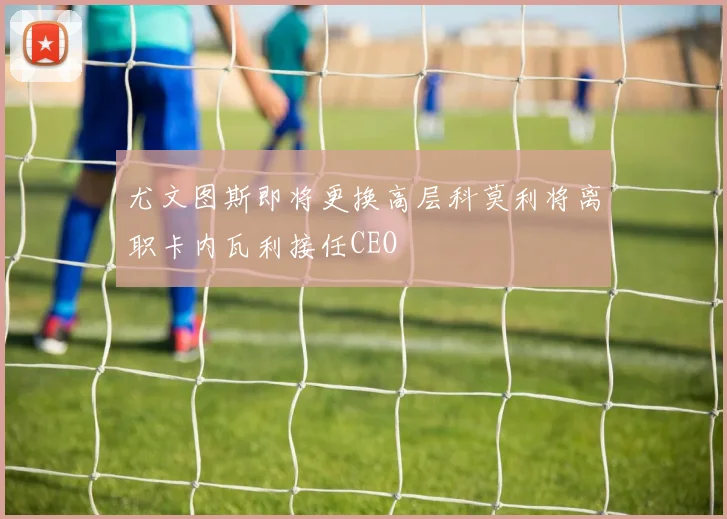 尤文图斯即将更换高层科莫利将离职卡内瓦利接任CEO