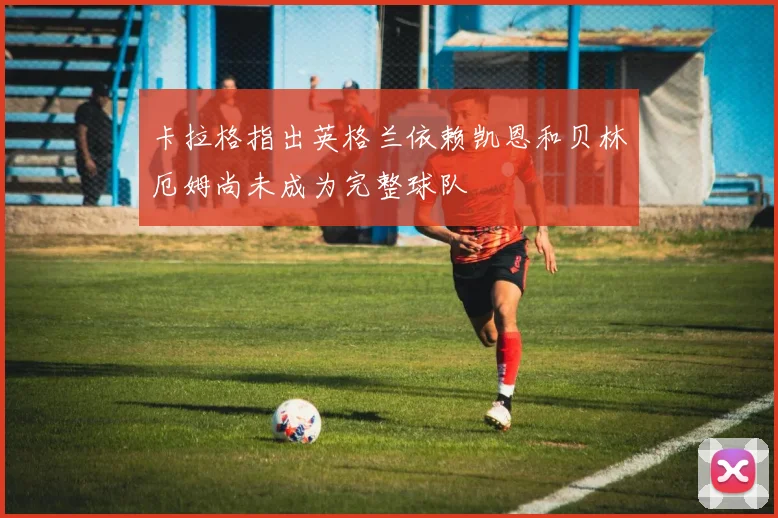 卡拉格指出英格兰依赖凯恩和贝林厄姆尚未成为完整球队