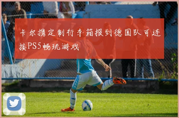 卡尔携定制行李箱报到德国队可连接PS5畅玩游戏