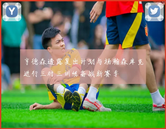 亨德森透露复出计划与杨瀚森库克进行三对三训练备战新赛季