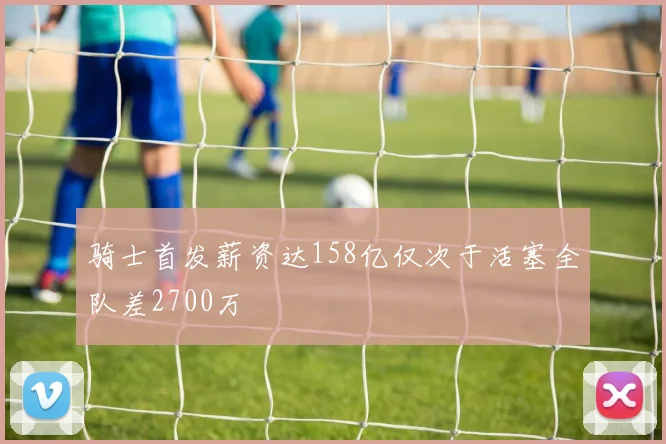 骑士首发薪资达158亿仅次于活塞全队差2700万