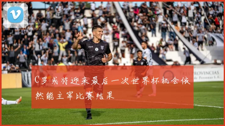 C罗或将迎来最后一次世界杯机会依然能主宰比赛结果