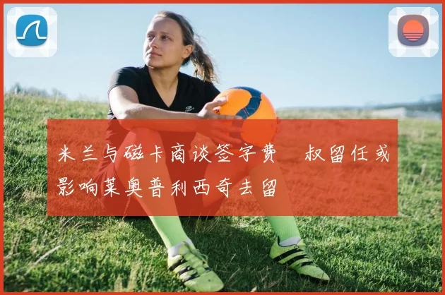 米兰与磁卡商谈签字费囧叔留任或影响莱奥普利西奇去留