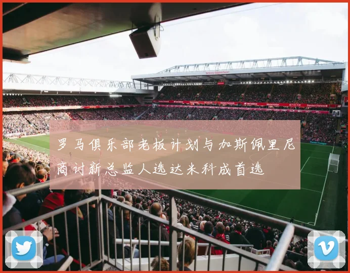 罗马俱乐部老板计划与加斯佩里尼商讨新总监人选达米科成首选