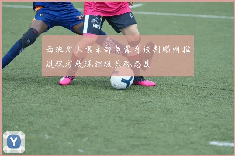 西班牙人俱乐部与蒙奇谈判顺利推进双方展现积极乐观态度