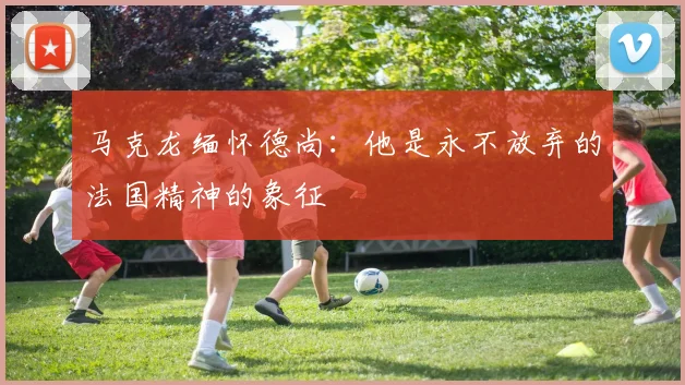 马克龙缅怀德尚：他是永不放弃的法国精神的象征