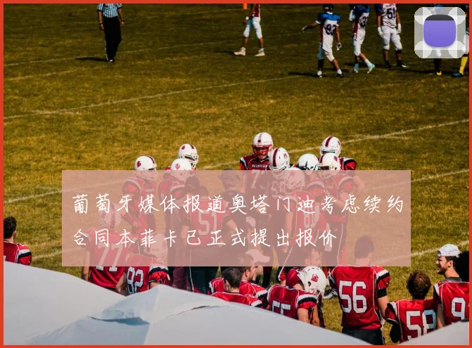 葡萄牙媒体报道奥塔门迪考虑续约合同本菲卡已正式提出报价
