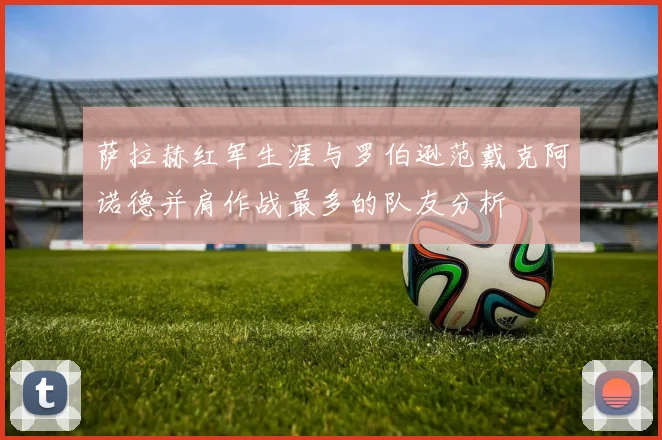 萨拉赫红军生涯与罗伯逊范戴克阿诺德并肩作战最多的队友分析