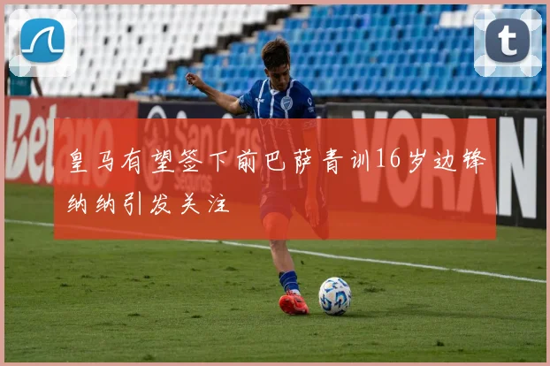 皇马有望签下前巴萨青训16岁边锋纳纳引发关注