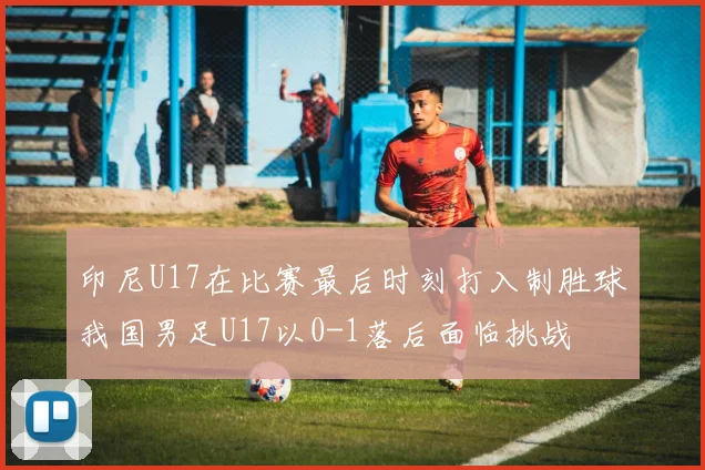 印尼U17在比赛最后时刻打入制胜球我国男足U17以0-1落后面临挑战