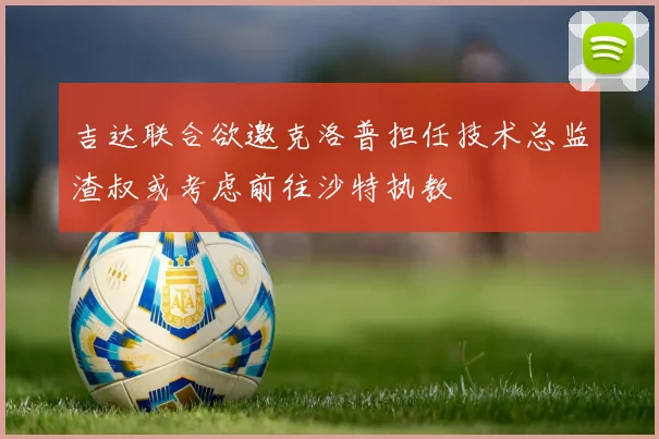 吉达联合欲邀克洛普担任技术总监渣叔或考虑前往沙特执教