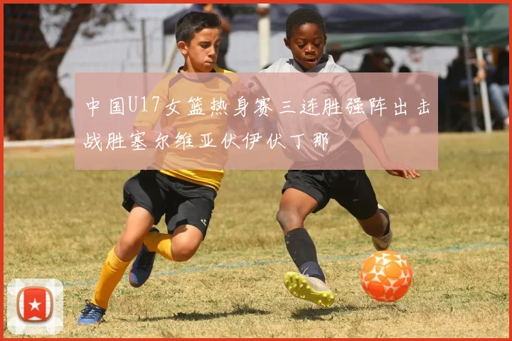 中国U17女篮热身赛三连胜强阵出击战胜塞尔维亚伏伊伏丁那