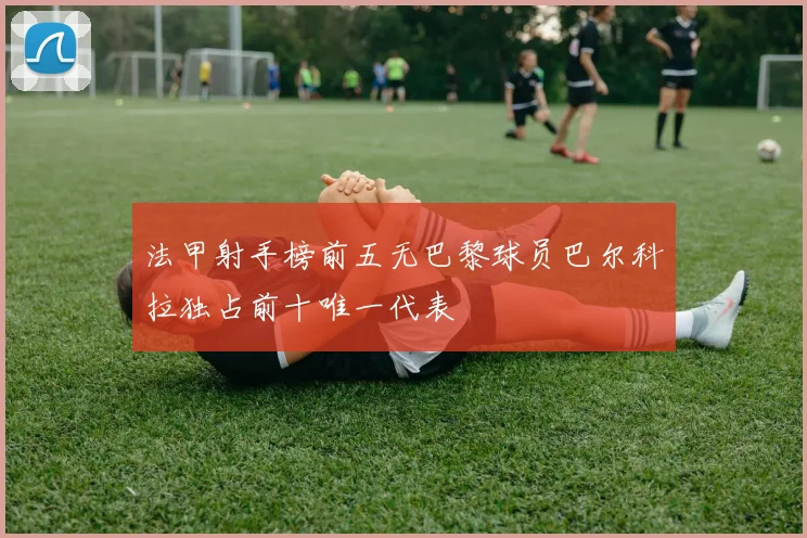 法甲射手榜前五无巴黎球员巴尔科拉独占前十唯一代表