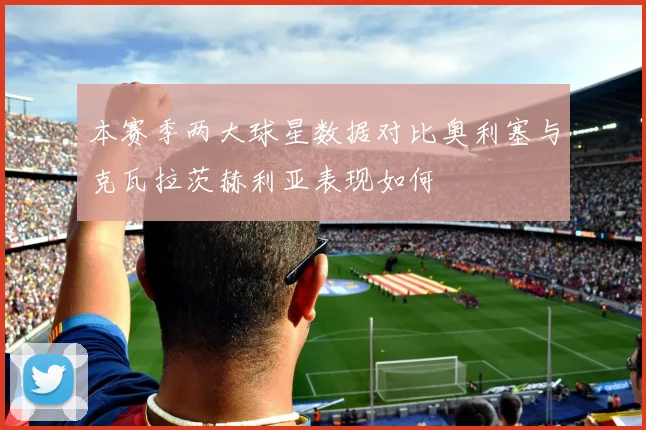 本赛季两大球星数据对比奥利塞与克瓦拉茨赫利亚表现如何