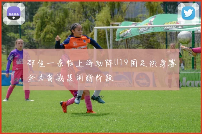邵佳一亲临上海助阵U19国足热身赛全力备战集训新阶段