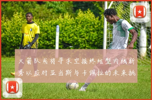 火箭队或将寻求空接终结型内线新秀以应对亚当斯与卡佩拉的未来挑战