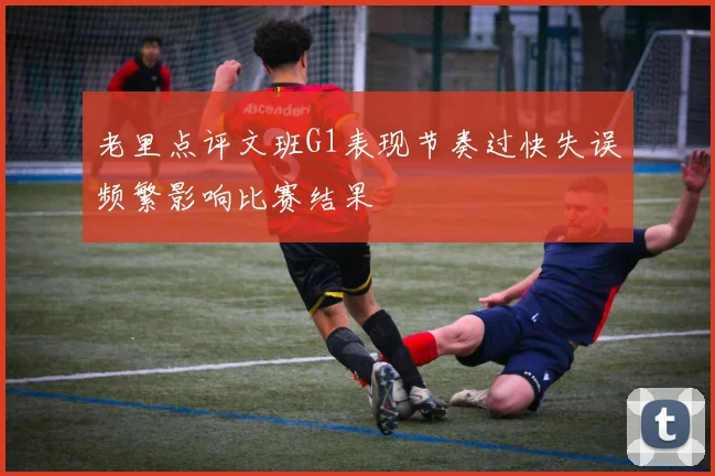 老里点评文班G1表现节奏过快失误频繁影响比赛结果